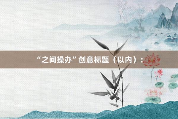 “之间操办”创意标题（以内）：